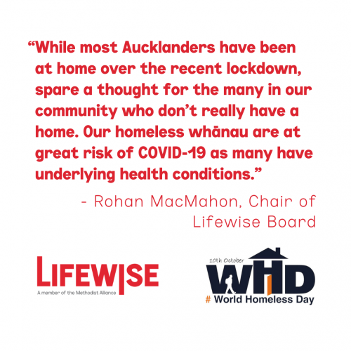Quote from Rohan MacMahon, Chair of Lifewise Board - "While most Aucklanders have been at home over the recent lockdown, spare a thought for the many in our community who don’t really have a home. Our homeless whānau are at great risk of COVID-19 as many have underlying health conditions."